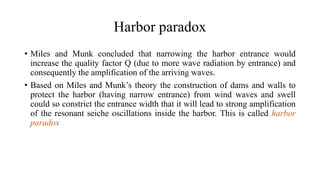 Harbor paradox
• Miles and Munk concluded that narrowing the harbor entrance would
increase the quality factor Q (due to more wave radiation by entrance) and
consequently the amplification of the arriving waves.
• Based on Miles and Munk’s theory the construction of dams and walls to
protect the harbor (having narrow entrance) from wind waves and swell
could so constrict the entrance width that it will lead to strong amplification
of the resonant seiche oscillations inside the harbor. This is called harbor
paradox
 