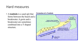 Hard measures
• A tombolo is a sand spit that
forms between the beach and a
breakwater. A groin and a
breakwater are sometimes
combined into a T shaped
structure.
 