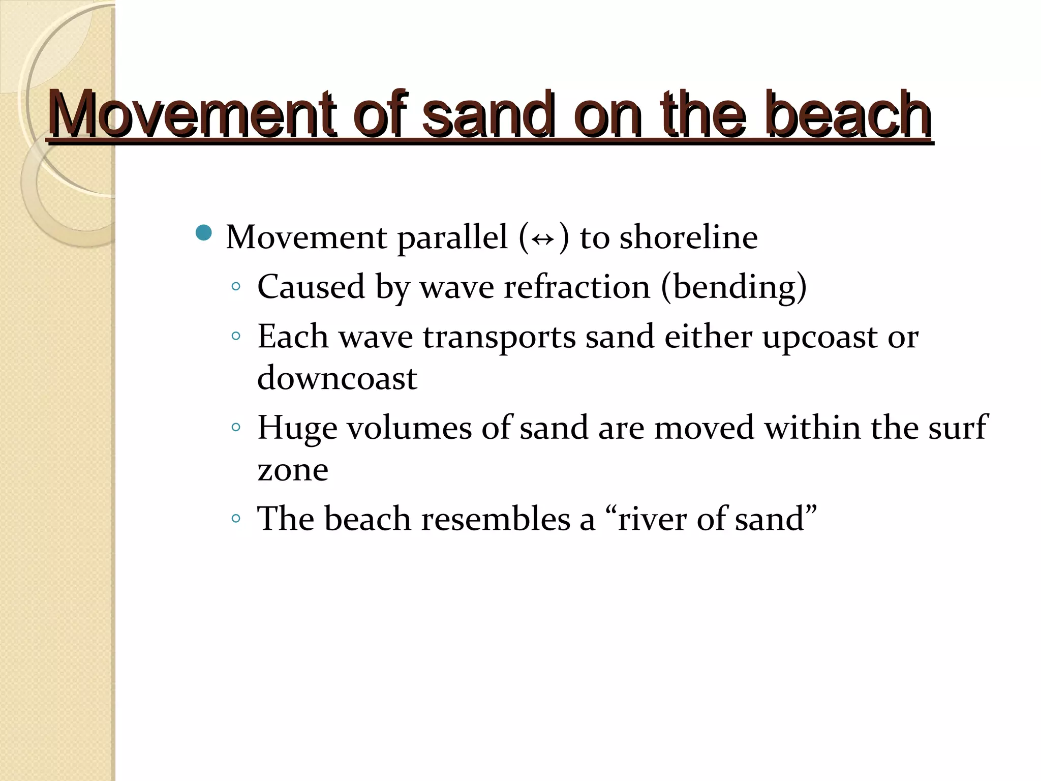 Movement of sand on the beachMovement of sand on the beach
 Movement parallel (↔) to shoreline
◦ Caused by wave refraction (bending)
◦ Each wave transports sand either upcoast or
downcoast
◦ Huge volumes of sand are moved within the surf
zone
◦ The beach resembles a “river of sand”
 