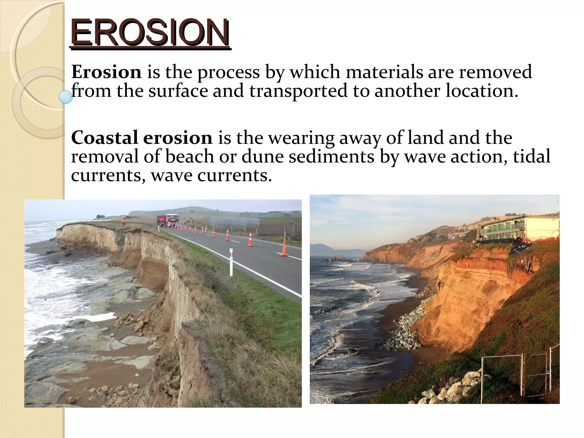 EROSIONEROSION
Erosion is the process by which materials are removed
from the surface and transported to another location.
Coastal erosion is the wearing away of land and the
removal of beach or dune sediments by wave action, tidal
currents, wave currents.
 