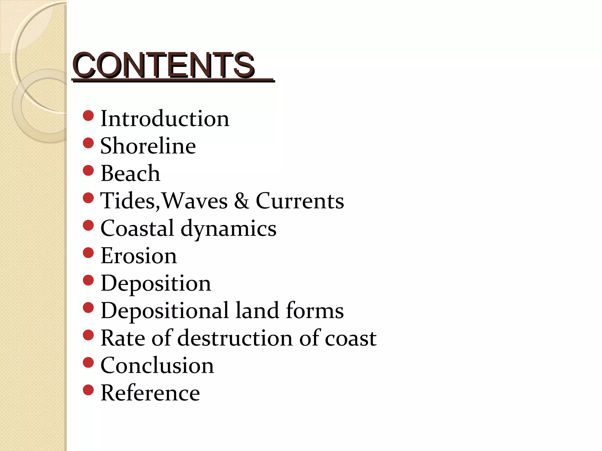 CONTENTSCONTENTS
Introduction
Shoreline
Beach
Tides,Waves & Currents
Coastal dynamics
Erosion
Deposition
Depositional land forms
Rate of destruction of coast
Conclusion
Reference
 
