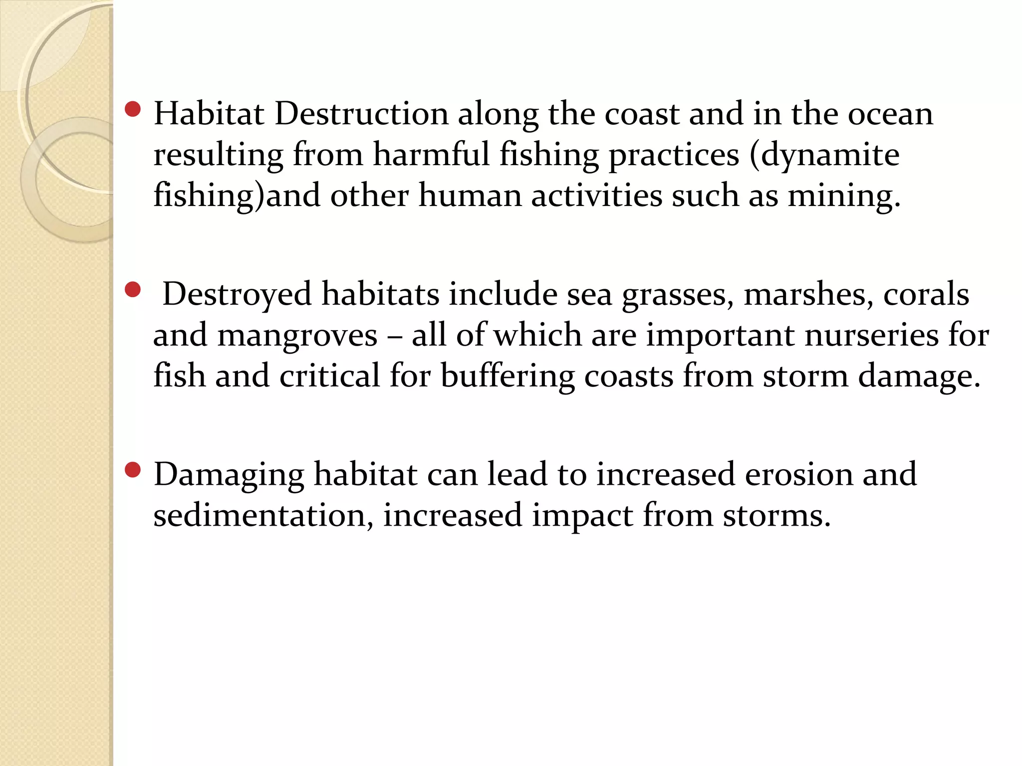 Habitat Destruction along the coast and in the ocean
resulting from harmful fishing practices (dynamite
fishing)and other human activities such as mining.
 Destroyed habitats include sea grasses, marshes, corals
and mangroves – all of which are important nurseries for
fish and critical for buffering coasts from storm damage.
Damaging habitat can lead to increased erosion and
sedimentation, increased impact from storms.
 