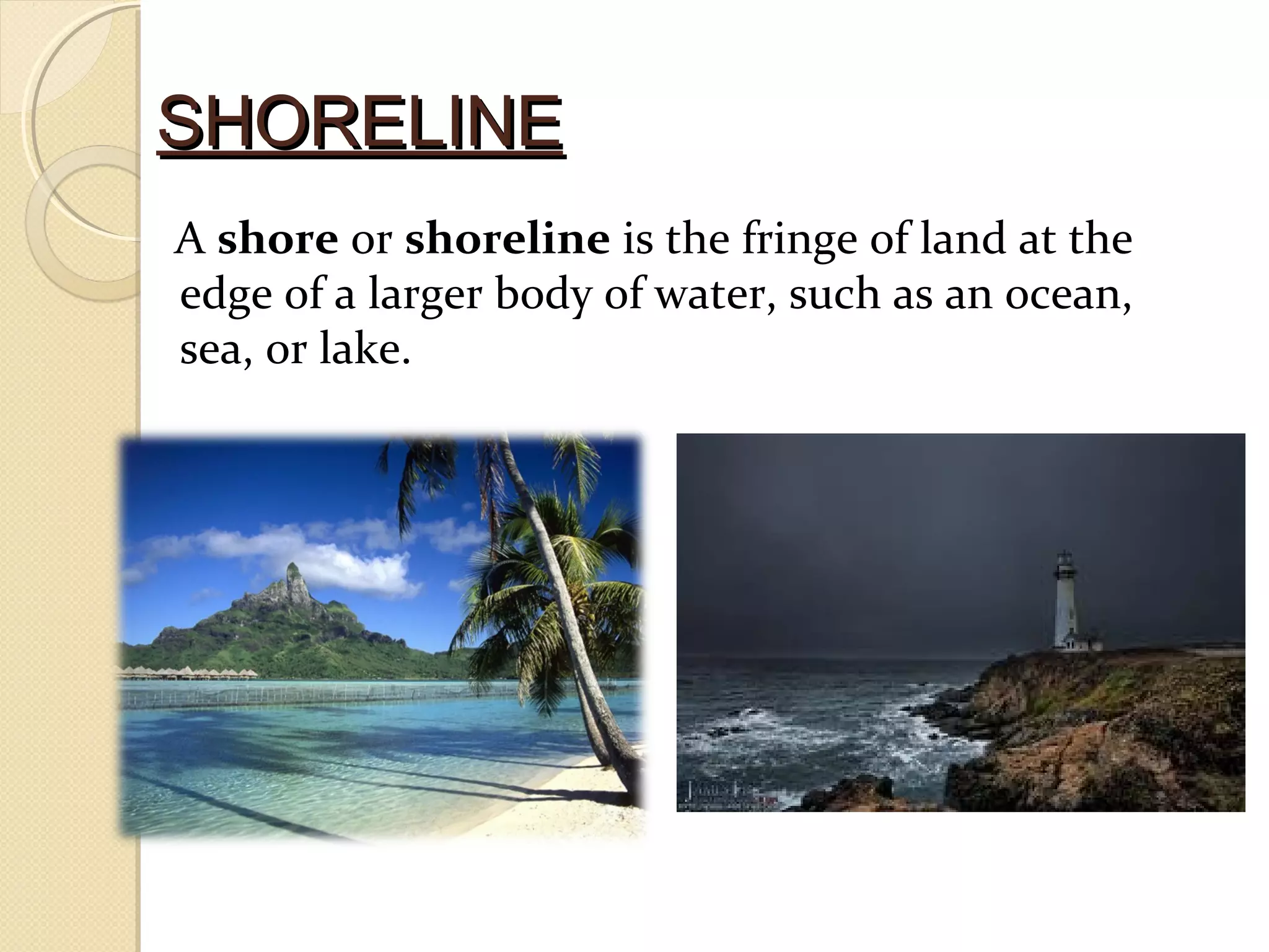SHORELINESHORELINE
A shore or shoreline is the fringe of land at the
edge of a larger body of water, such as an ocean,
sea, or lake.
 