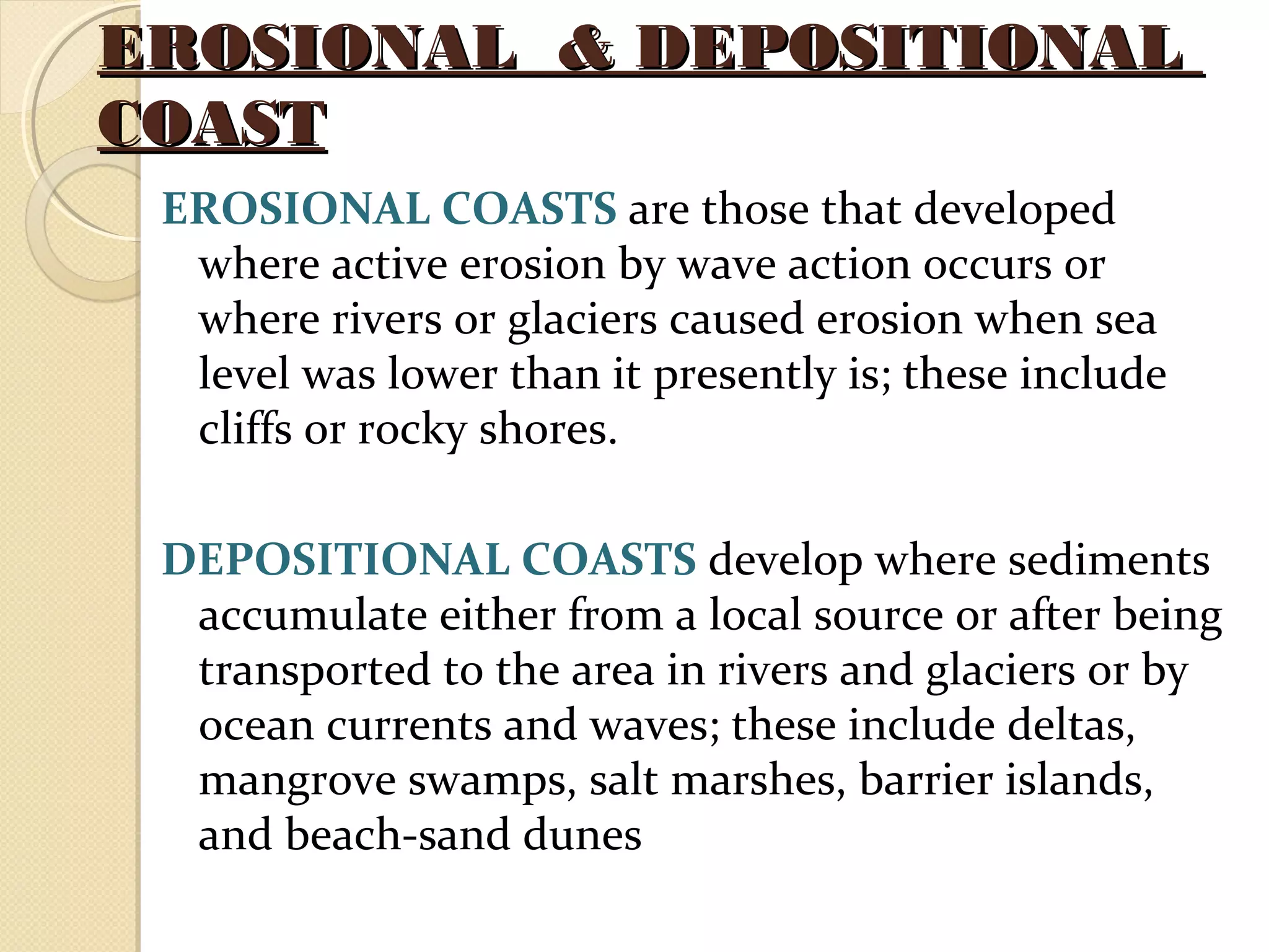 EROSIONAL & DEPOSITIONALEROSIONAL & DEPOSITIONAL
COASTCOAST
EROSIONAL COASTS are those that developed
where active erosion by wave action occurs or
where rivers or glaciers caused erosion when sea
level was lower than it presently is; these include
cliffs or rocky shores.
DEPOSITIONAL COASTS develop where sediments
accumulate either from a local source or after being
transported to the area in rivers and glaciers or by
ocean currents and waves; these include deltas,
mangrove swamps, salt marshes, barrier islands,
and beach-sand dunes
 