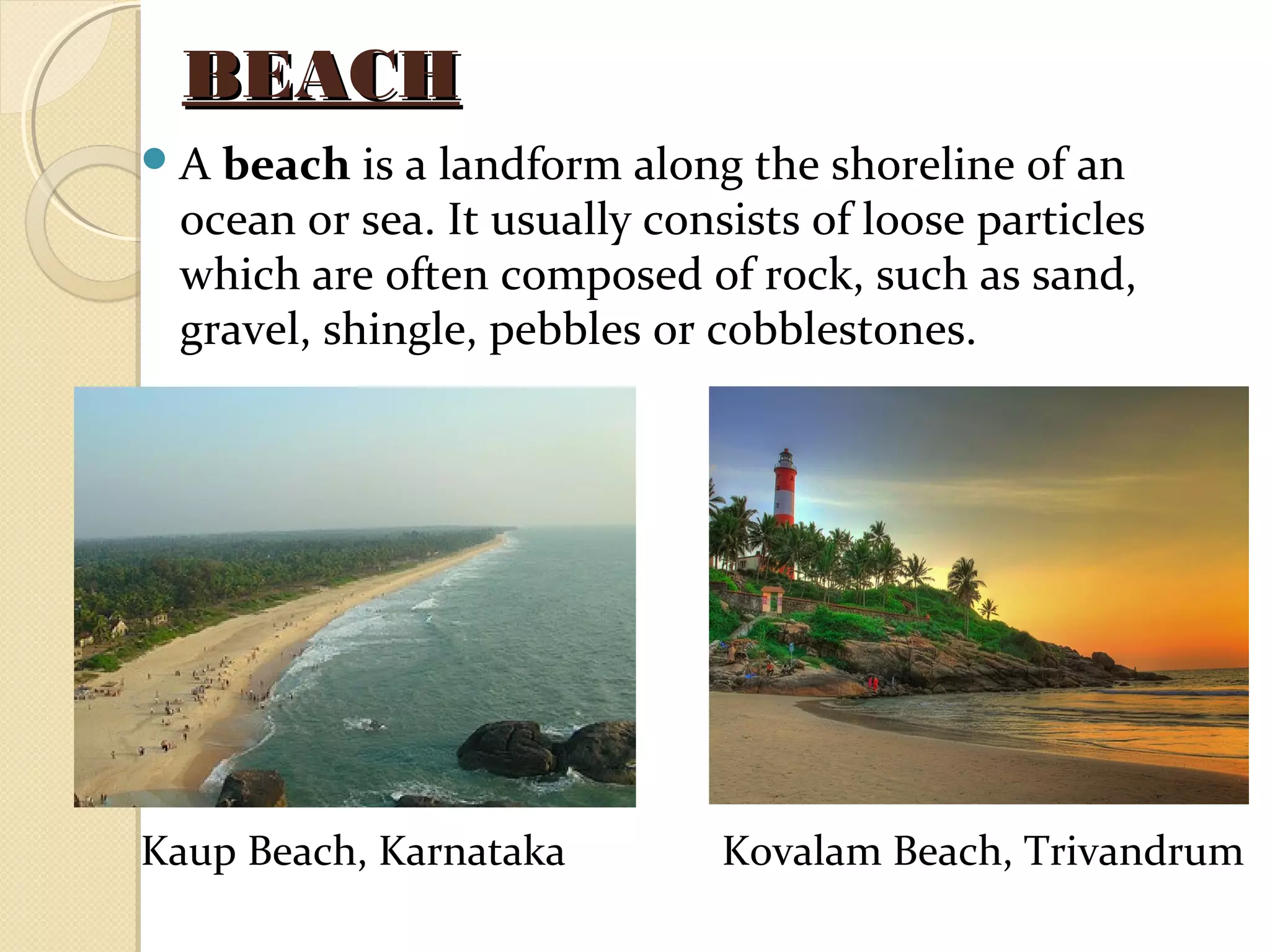 BEACHBEACH
A beach is a landform along the shoreline of an
ocean or sea. It usually consists of loose particles
which are often composed of rock, such as sand,
gravel, shingle, pebbles or cobblestones.
Kaup Beach, Karnataka Kovalam Beach, Trivandrum
 