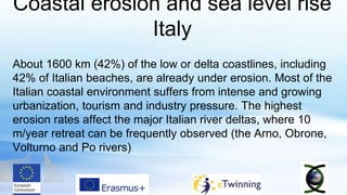 Coastal erosion and sea level rise
Italy
About 1600 km (42%) of the low or delta coastlines, including
42% of Italian beaches, are already under erosion. Most of the
Italian coastal environment suffers from intense and growing
urbanization, tourism and industry pressure. The highest
erosion rates affect the major Italian river deltas, where 10
m/year retreat can be frequently observed (the Arno, Obrone,
Volturno and Po rivers)
 