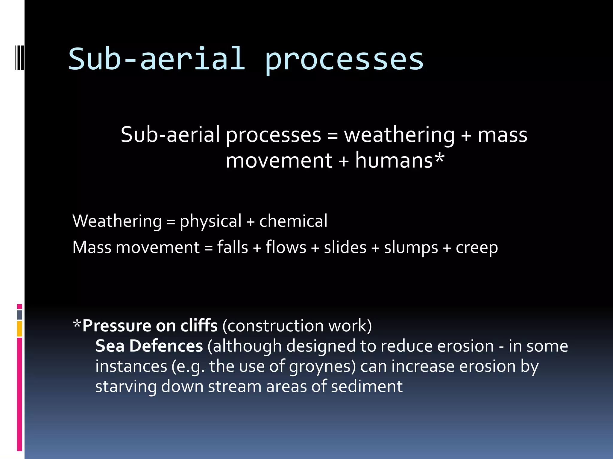 Sub-aerial processesSub-aerial processes = weathering + mass movement + humans*Weathering = physical + chemicalMass movement = falls + flows + slides + slumps + creep*Pressure on cliffs (construction work)Sea Defences (although designed to reduce erosion - in some instances (e.g. the use of groynes) can increase erosion by starving down stream areas of sediment