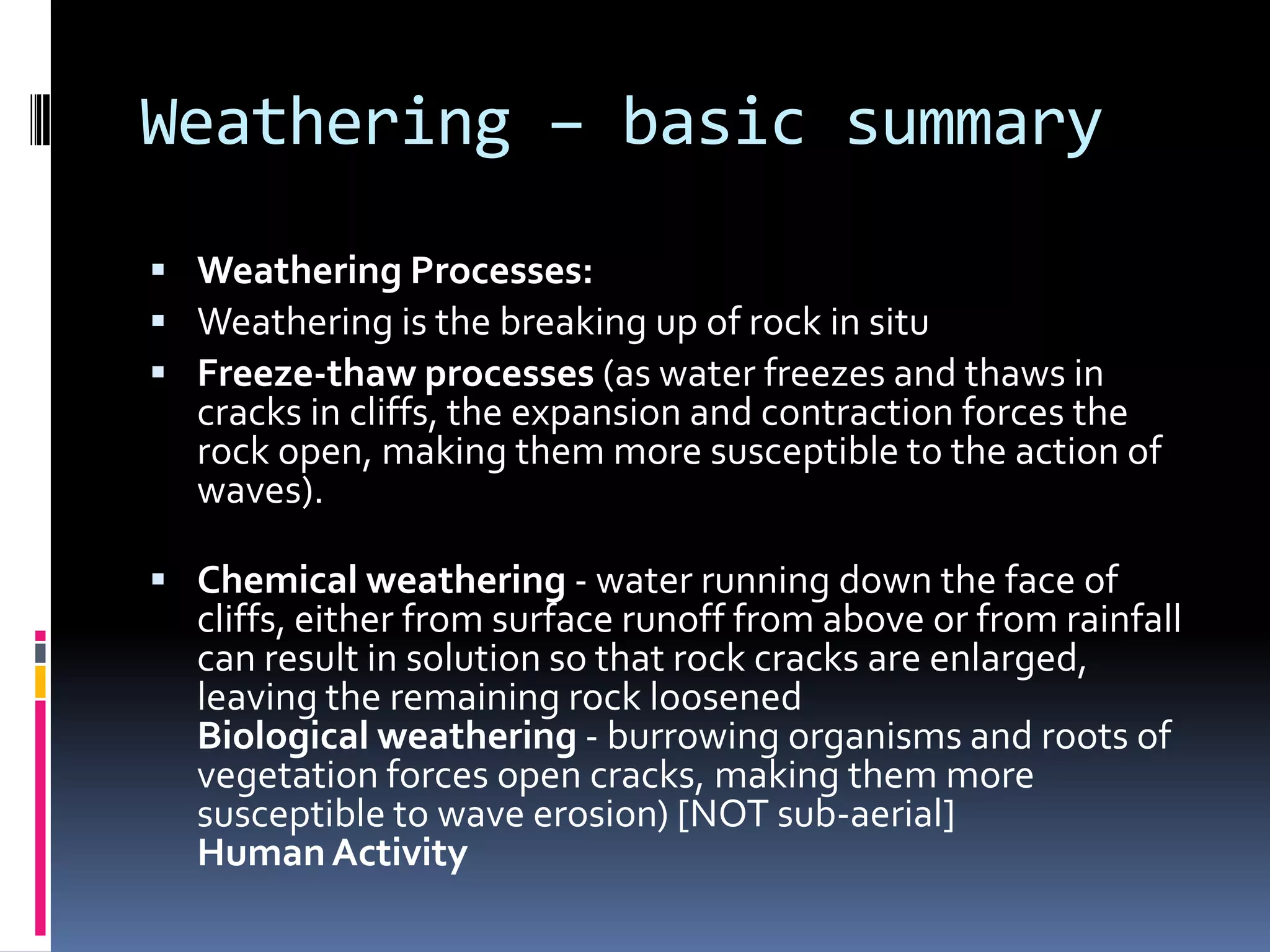 Weathering – basic summaryWeathering Processes:Weathering is the breaking up of rock in situ Freeze-thaw processes (as water freezes and thaws in cracks in cliffs, the expansion and contraction forces the rock open, making them more susceptible to the action of waves).Chemical weathering - water running down the face of cliffs, either from surface runoff from above or from rainfall can result in solution so that rock cracks are enlarged, leaving the remaining rock loosenedBiological weathering - burrowing organisms and roots of vegetation forces open cracks, making them more susceptible to wave erosion) [NOT sub-aerial]Human Activity