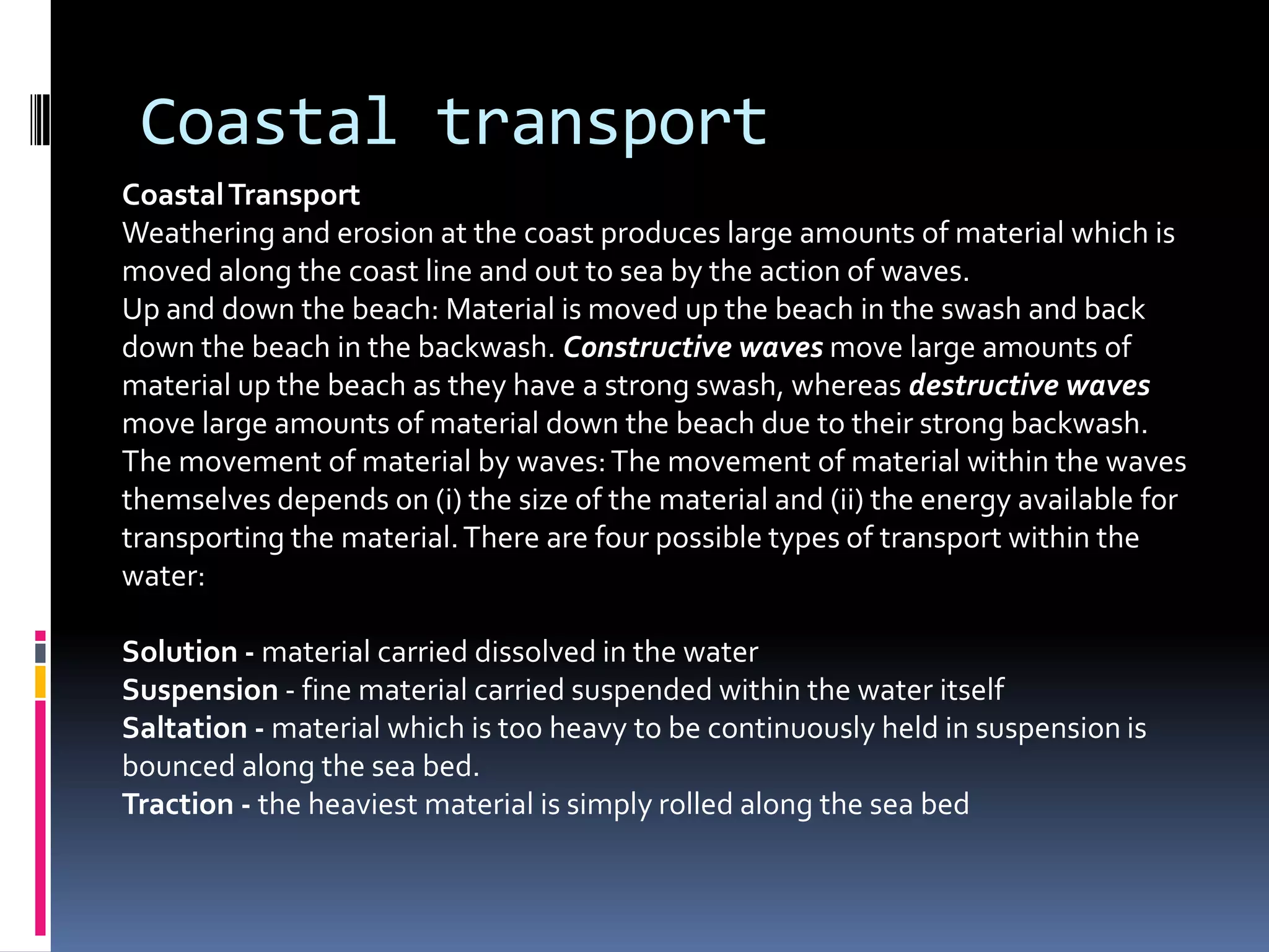 Coastal transportCoastal TransportWeathering and erosion at the coast produces large amounts of material which is moved along the coast line and out to sea by the action of waves.Up and down the beach: Material is moved up the beach in the swash and back down the beach in the backwash. Constructive waves move large amounts of material up the beach as they have a strong swash, whereas destructive waves move large amounts of material down the beach due to their strong backwash.The movement of material by waves: The movement of material within the waves themselves depends on (i) the size of the material and (ii) the energy available for transporting the material. There are four possible types of transport within the water:Solution - material carried dissolved in the waterSuspension - fine material carried suspended within the water itselfSaltation - material which is too heavy to be continuously held in suspension is bounced along the sea bed.Traction - the heaviest material is simply rolled along the sea bed
