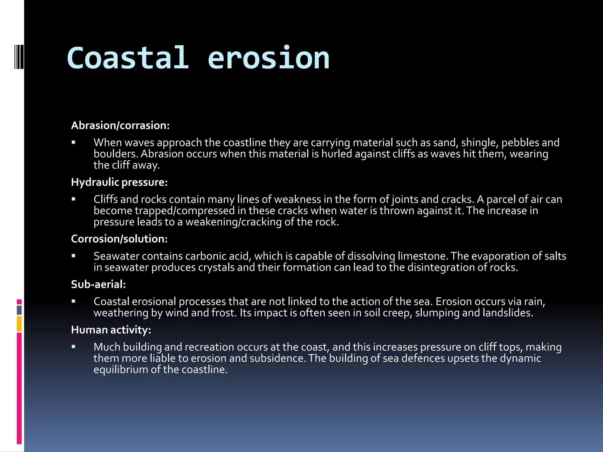 Coastal erosionAbrasion/corrasion:When waves approach the coastline they are carrying material such as sand, shingle, pebbles and boulders. Abrasion occurs when this material is hurled against cliffs as waves hit them, wearing the cliff away.Hydraulic pressure:Cliffs and rocks contain many lines of weakness in the form of joints and cracks. A parcel of air can become trapped/compressed in these cracks when water is thrown against it. The increase in pressure leads to a weakening/cracking of the rock.Corrosion/solution:Seawater contains carbonic acid, which is capable of dissolving limestone. The evaporation of salts in seawater produces crystals and their formation can lead to the disintegration of rocks.Sub-aerial:Coastal erosional processes that are not linked to the action of the sea. Erosion occurs via rain, weathering by wind and frost. Its impact is often seen in soil creep, slumping and landslides.Human activity:Much building and recreation occurs at the coast, and this increases pressure on cliff tops, making them more liable to erosion and subsidence. The building of sea defences upsets the dynamic equilibrium of the coastline.