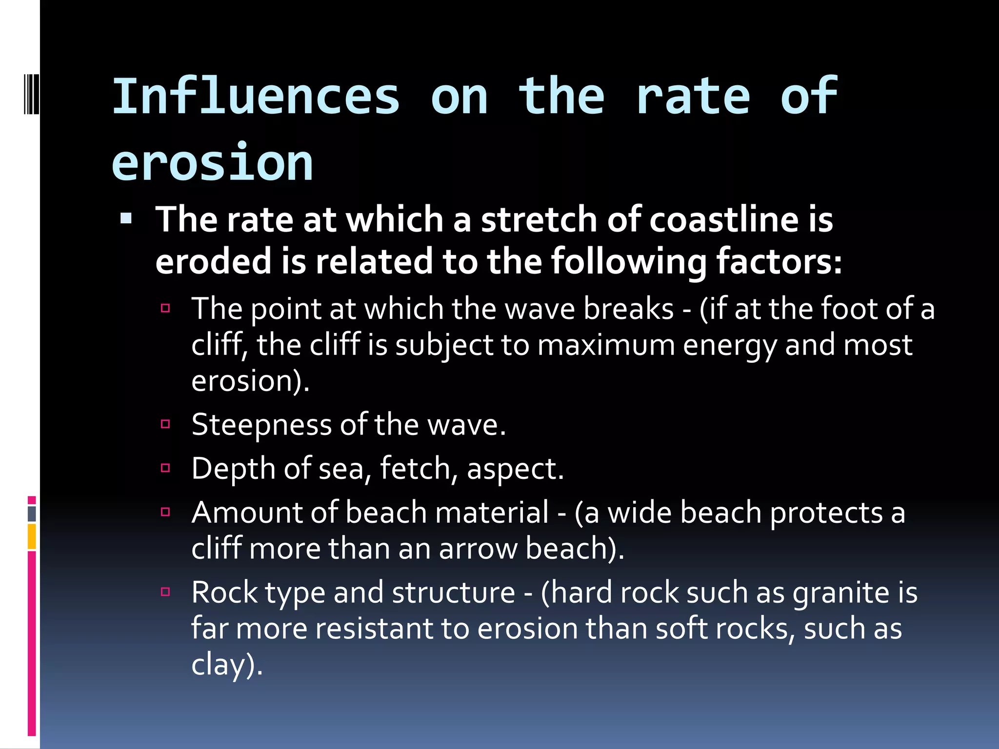 Influences on the rate of erosionThe rate at which a stretch of coastline is eroded is related to the following factors:The point at which the wave breaks - (if at the foot of a cliff, the cliff is subject to maximum energy and most erosion).Steepness of the wave.Depth of sea, fetch, aspect.Amount of beach material - (a wide beach protects a cliff more than an arrow beach).Rock type and structure - (hard rock such as granite is far more resistant to erosion than soft rocks, such as clay).