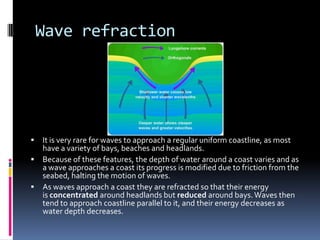 Wave refractionIt is very rare for waves to approach a regular uniform coastline, as most have a variety of bays, beaches and headlands.Because of these features, the depth of water around a coast varies and as a wave approaches a coast its progress is modified due to friction from the seabed, halting the motion of waves.As waves approach a coast they are refracted so that their energy is concentrated around headlands but reduced around bays. Waves then tend to approach coastline parallel to it, and their energy decreases as water depth decreases.