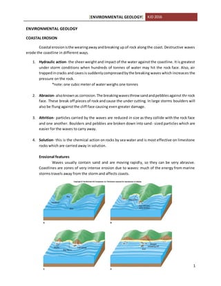 [ENVIRONMENTAL GEOLOGY] KJD 2016
1
ENVIRONMENTAL GEOLOGY
COASTAL EROSION
Coastal erosionisthe wearingawayandbreaking up of rock along the coast. Destructive waves
erode the coastline in different ways.
1. Hydraulic action- the sheer weight and impact of the water against the coastline. It is greatest
under storm conditions when hundreds of tonnes of water may hit the rock face. Also, air
trappedincracks and cavesis suddenlycompressedbythe breaking waves which increases the
pressure on the rock.
*note: one cubic meter of water weighs one tonnes
2. Abrasion- alsoknownas corrosion.The breakingwavesthrow sandandpebblesagainst thr rock
face. These break off pieces of rock and cause the under cutting. In large storms boulders will
also be flung against the cliff face causing even greater damage.
3. Attrition- particles carried by the waves are reduced in size as they collide with the rock face
and one another. Boulders and pebbles are broken down into sand- sized particles which are
easier for the waves to carry away.
4. Solution- this is the chemical action on rocks by sea water and is most effective on limestone
rocks which are carried away in solution.
Erosional features
Waves usually contain sand and are moving rapidly, so they can be very abrasive.
Coastlines are zones of very intense erosion due to waves: much of the energy from marine
storms travels away from the storm and affects coasts.
 