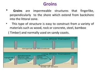 Groins
• Groins are impermeable structures that fingerlike,
perpendicularly to the shore which extend from backshore
into the littoral zone.
• This type of structure is easy to construct from a variety of
materials such as wood, rock or concrete, steel, bamboo
( Timber) and normally used on sandy coasts.
 
