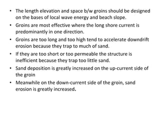 • The length elevation and space b/w groins should be designed
on the bases of local wave energy and beach slope.
• Groins are most effective where the long shore current is
predominantly in one direction.
• Groins are too long and too high tend to accelerate downdrift
erosion because they trap to much of sand.
• If they are too short or too permeable the structure is
inefficient because they trap too little sand.
• Sand deposition is greatly increased on the up-current side of
the groin
• Meanwhile on the down-current side of the groin, sand
erosion is greatly increased.
 