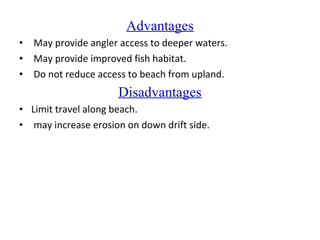 Advantages
• May provide angler access to deeper waters.
• May provide improved fish habitat.
• Do not reduce access to beach from upland.
Disadvantages
• Limit travel along beach.
• may increase erosion on down drift side.
 