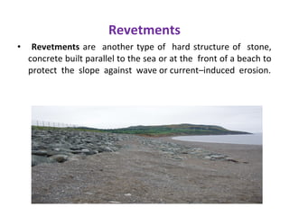 Revetments
• Revetments are another type of hard structure of stone,
concrete built parallel to the sea or at the front of a beach to
protect the slope against wave or current–induced erosion.
 