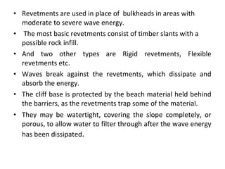 • Revetments are used in place of bulkheads in areas with
moderate to severe wave energy.
• The most basic revetments consist of timber slants with a
possible rock infill.
• And two other types are Rigid revetments, Flexible
revetments etc.
• Waves break against the revetments, which dissipate and
absorb the energy.
• The cliff base is protected by the beach material held behind
the barriers, as the revetments trap some of the material.
• They may be watertight, covering the slope completely, or
porous, to allow water to filter through after the wave energy
has been dissipated.
 