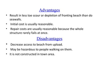 Advantages
• Result in less toe scour or depletion of fronting beach than do
seawalls.
• Initial cost is usually reasonable.
• Repair costs are usually reasonable because the whole
structure rarely fails at once.
Disadvantages
• Decrease access to beach from upload.
• May be hazardous to people walking on them.
• It is not constructed in town area.
 