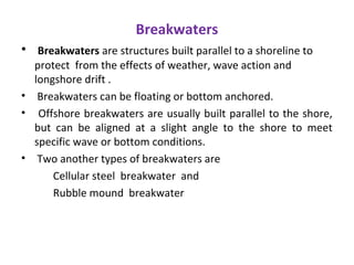 Breakwaters
• Breakwaters are structures built parallel to a shoreline to
protect from the effects of weather, wave action and
longshore drift .
• Breakwaters can be floating or bottom anchored.
• Offshore breakwaters are usually built parallel to the shore,
but can be aligned at a slight angle to the shore to meet
specific wave or bottom conditions.
• Two another types of breakwaters are
Cellular steel breakwater and
Rubble mound breakwater
 