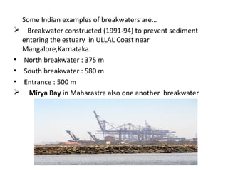 Some Indian examples of breakwaters are…
 Breakwater constructed (1991-94) to prevent sediment
entering the estuary in ULLAL Coast near
Mangalore,Karnataka.
• North breakwater : 375 m
• South breakwater : 580 m
• Entrance : 500 m
 Mirya Bay in Maharastra also one another breakwater
 