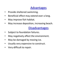 Advantages
• Provide sheltered swimming.
• Beneficial effect may extend over a long.
• May improve fish habitat.
• May increase deposition, increasing beach.
Disadvantages
• Subject to foundation failures.
• May negatively affect the environment.
• May be damaged by moving ice.
• Usually very expensive to construct.
• Very difficult to repair.
 