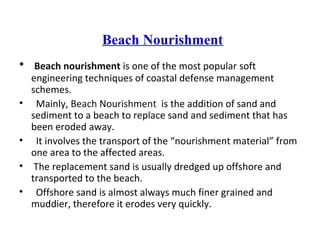 Beach Nourishment
• Beach nourishment is one of the most popular soft
engineering techniques of coastal defense management
schemes.
• Mainly, Beach Nourishment is the addition of sand and
sediment to a beach to replace sand and sediment that has
been eroded away.
• It involves the transport of the “nourishment material” from
one area to the affected areas.
• The replacement sand is usually dredged up offshore and
transported to the beach.
• Offshore sand is almost always much finer grained and
muddier, therefore it erodes very quickly.
 