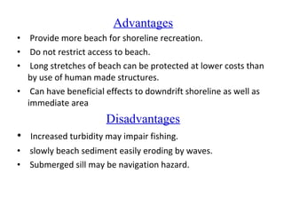 Advantages
• Provide more beach for shoreline recreation.
• Do not restrict access to beach.
• Long stretches of beach can be protected at lower costs than
by use of human made structures.
• Can have beneficial effects to downdrift shoreline as well as
immediate area
Disadvantages
• Increased turbidity may impair fishing.
• slowly beach sediment easily eroding by waves.
• Submerged sill may be navigation hazard.
 
