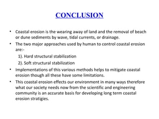 CONCLUSION
• Coastal erosion is the wearing away of land and the removal of beach
or dune sediments by wave, tidal currents, or drainage.
• The two major approaches used by human to control coastal erosion
are:-
1). Hard structural stabilization
2). Soft structural stabilization
• Implementations of this various methods helps to mitigate coastal
erosion though all these have some limitations.
• This coastal erosion effects our environment in many ways therefore
what our society needs now from the scientific and engineering
community is an accurate basis for developing long term coastal
erosion stratigies.
 