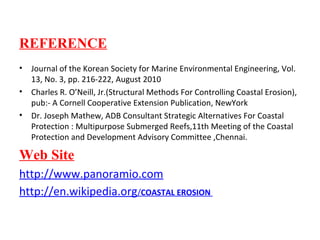 REFERENCE
• Journal of the Korean Society for Marine Environmental Engineering, Vol.
13, No. 3, pp. 216-222, August 2010
• Charles R. O’Neill, Jr.(Structural Methods For Controlling Coastal Erosion),
pub:- A Cornell Cooperative Extension Publication, NewYork
• Dr. Joseph Mathew, ADB Consultant Strategic Alternatives For Coastal
Protection : Multipurpose Submerged Reefs,11th Meeting of the Coastal
Protection and Development Advisory Committee ,Chennai.
Web Site
http://www.panoramio.com
http://en.wikipedia.org/COASTAL EROSION
 