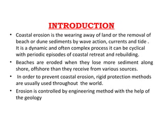 INTRODUCTION
• Coastal erosion is the wearing away of land or the removal of
beach or dune sediments by wave action, currents and tide .
It is a dynamic and often complex process it can be cyclical
with periodic episodes of coastal retreat and rebuilding.
• Beaches are eroded when they lose more sediment along
shore, offshore than they receive from various sources.
• In order to prevent coastal erosion, rigid protection methods
are usually used throughout the world.
• Erosion is controlled by engineering method with the help of
the geology
 
