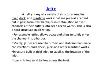 Jetty
A Jetty is any of a variety of structures used in
river, dock, and maritime works that are generally carried
out in pairs from river banks, or in continuation of river
channels at their outlets into deep ocean water . This is also
a hard structure stabilization.
• For example jetties allows boats and ships to safely enter
the channel into a harbor.
• Mainly, jetties are used to protect and stabilize man-made
constructions such docks, piers and other maritime works.
•Structure built at tidal inlet to stabilize the location of the
inlet.
•It permits low sand to flow across the inlet.
 