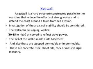 Seawall
A seawall is a hard structure constructed parallel to the
coastline that reduce the effects of strong waves and to
defend the coast around a town from sea erosion.
• Investigation of the area, soil stability should be considered.
• The walls can be sloping, vertical
(10-15 m high) or curved to reflect wave power.
• The 1/3 of the wall is made as its basement.
• And also these are stepped permeable or impermeable.
• These are concrete, steel sheet pile, rock or massive rigid
masonry.
 