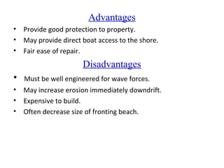 Advantages
• Provide good protection to property.
• May provide direct boat access to the shore.
• Fair ease of repair.
Disadvantages
• Must be well engineered for wave forces.
• May increase erosion immediately downdrift.
• Expensive to build.
• Often decrease size of fronting beach.
 