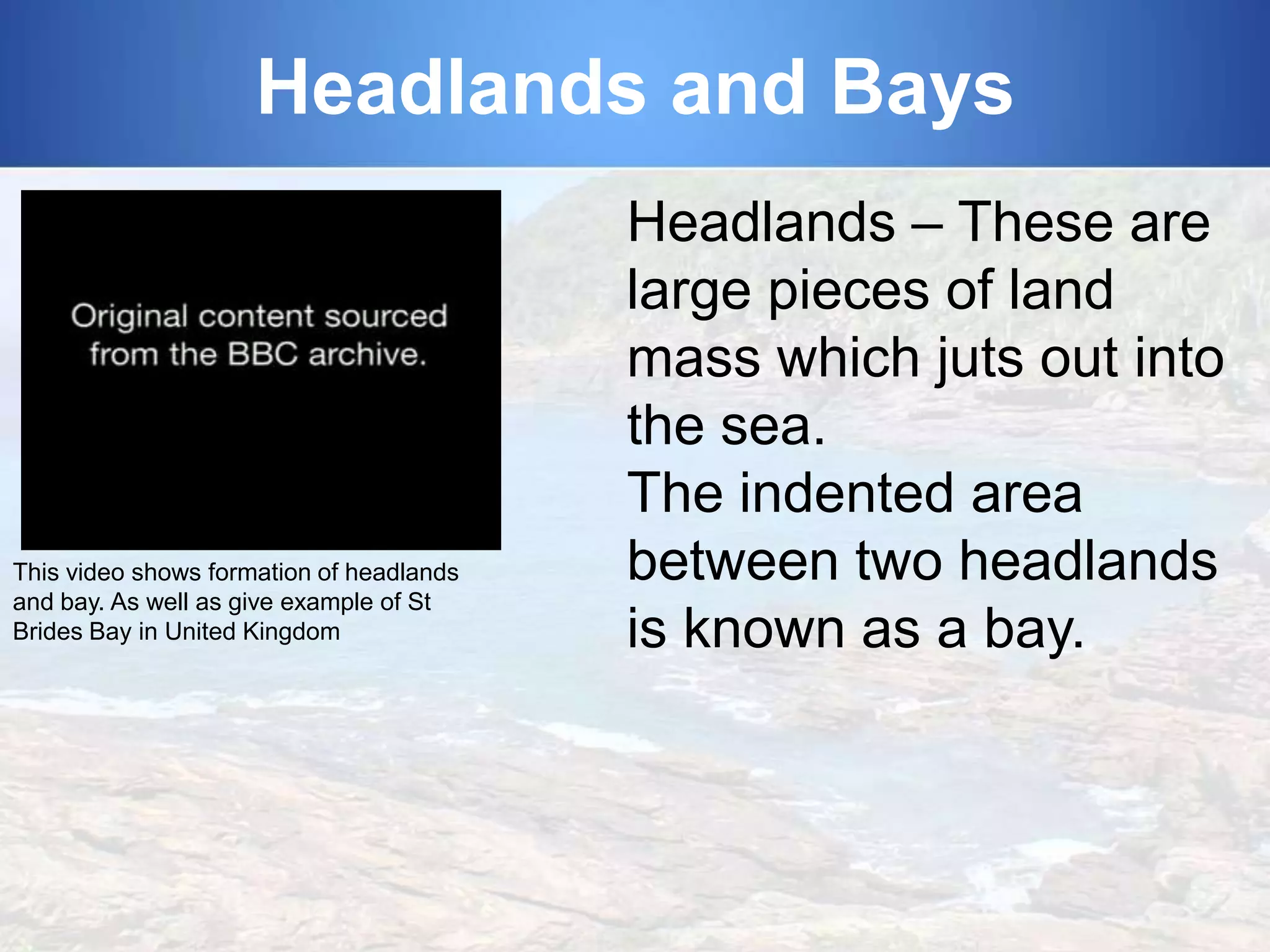 Headlands and Bays

This video shows formation of headlands
and bay. As well as give example of St
Brides Bay in United Kingdom

Headlands – These are
large pieces of land
mass which juts out into
the sea.
The indented area
between two headlands
is known as a bay.

 