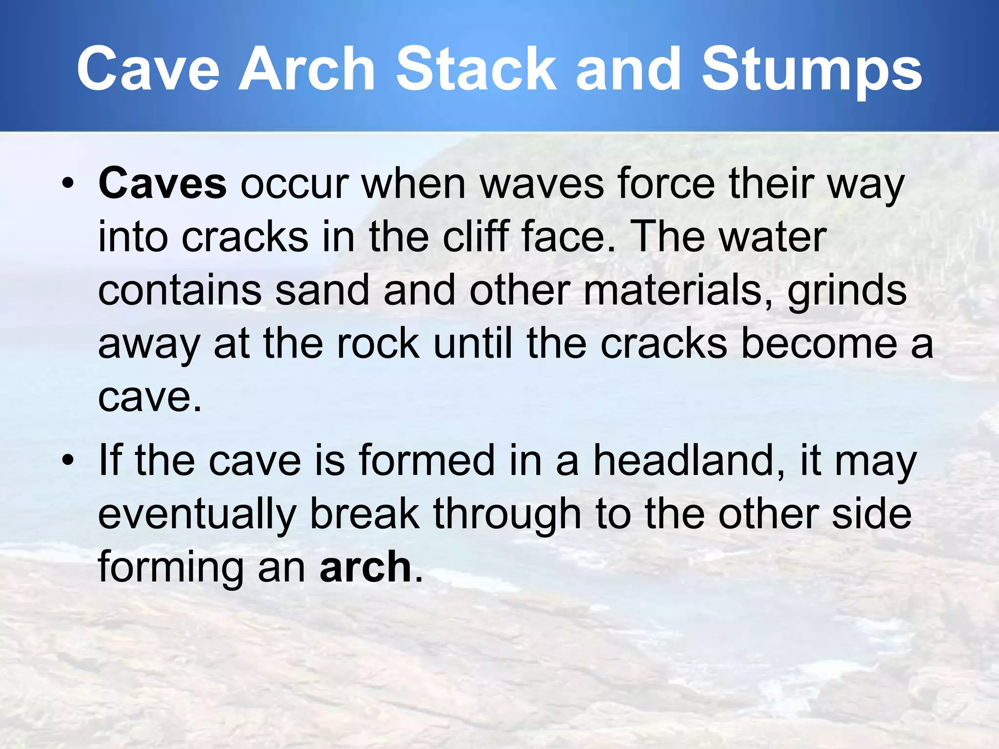 Cave Arch Stack and Stumps
• Caves occur when waves force their way
into cracks in the cliff face. The water
contains sand and other materials, grinds
away at the rock until the cracks become a
cave.
• If the cave is formed in a headland, it may
eventually break through to the other side
forming an arch.

 