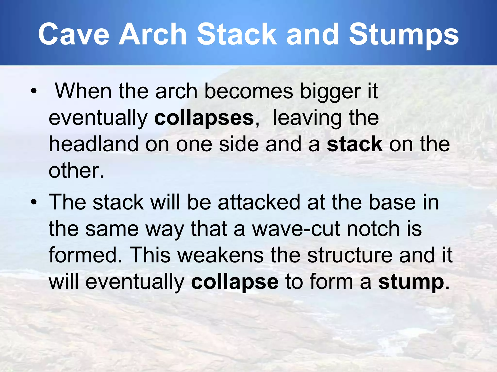 Cave Arch Stack and Stumps
• When the arch becomes bigger it
eventually collapses, leaving the
headland on one side and a stack on the
other.
• The stack will be attacked at the base in
the same way that a wave-cut notch is
formed. This weakens the structure and it
will eventually collapse to form a stump.

 