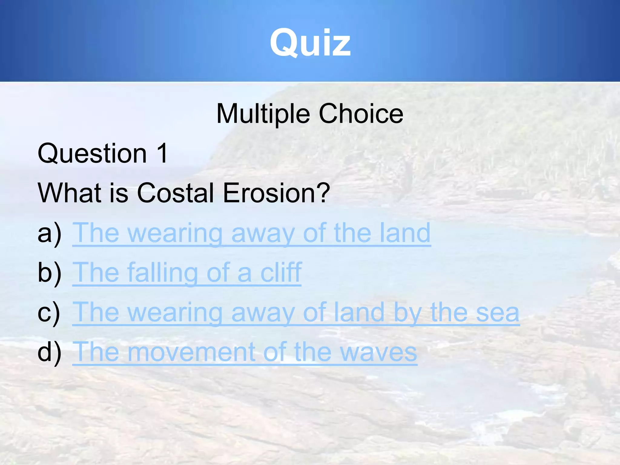 Quiz
Multiple Choice

Question 1
What is Costal Erosion?
a) The wearing away of the land
b) The falling of a cliff
c) The wearing away of land by the sea
d) The movement of the waves

 