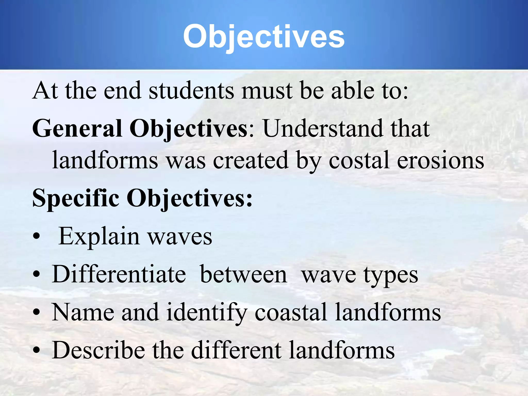 Objectives
At the end students must be able to:
General Objectives: Understand that
landforms was created by costal erosions
Specific Objectives:
• Explain waves
• Differentiate between wave types
• Name and identify coastal landforms
• Describe the different landforms

 