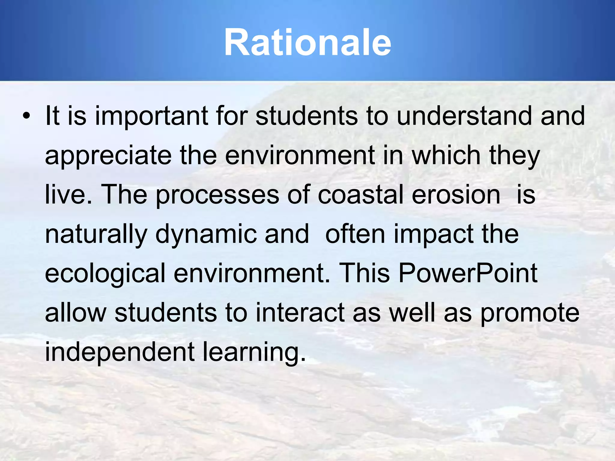 Rationale
• It is important for students to understand and
appreciate the environment in which they
live. The processes of coastal erosion is
naturally dynamic and often impact the
ecological environment. This PowerPoint
allow students to interact as well as promote
independent learning.

 