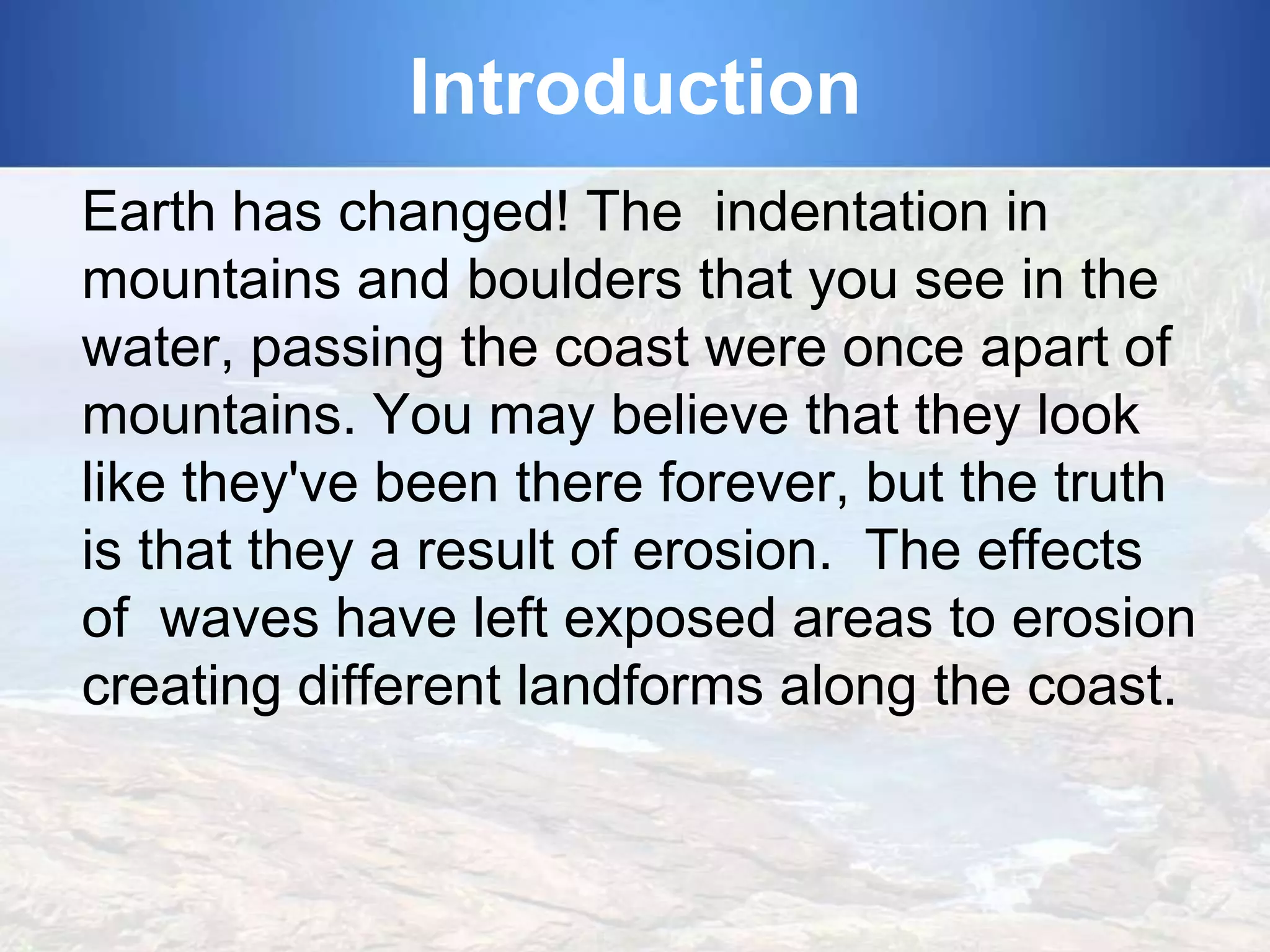 Introduction
Earth has changed! The indentation in
mountains and boulders that you see in the
water, passing the coast were once apart of
mountains. You may believe that they look
like they've been there forever, but the truth
is that they a result of erosion. The effects
of waves have left exposed areas to erosion
creating different landforms along the coast.

 