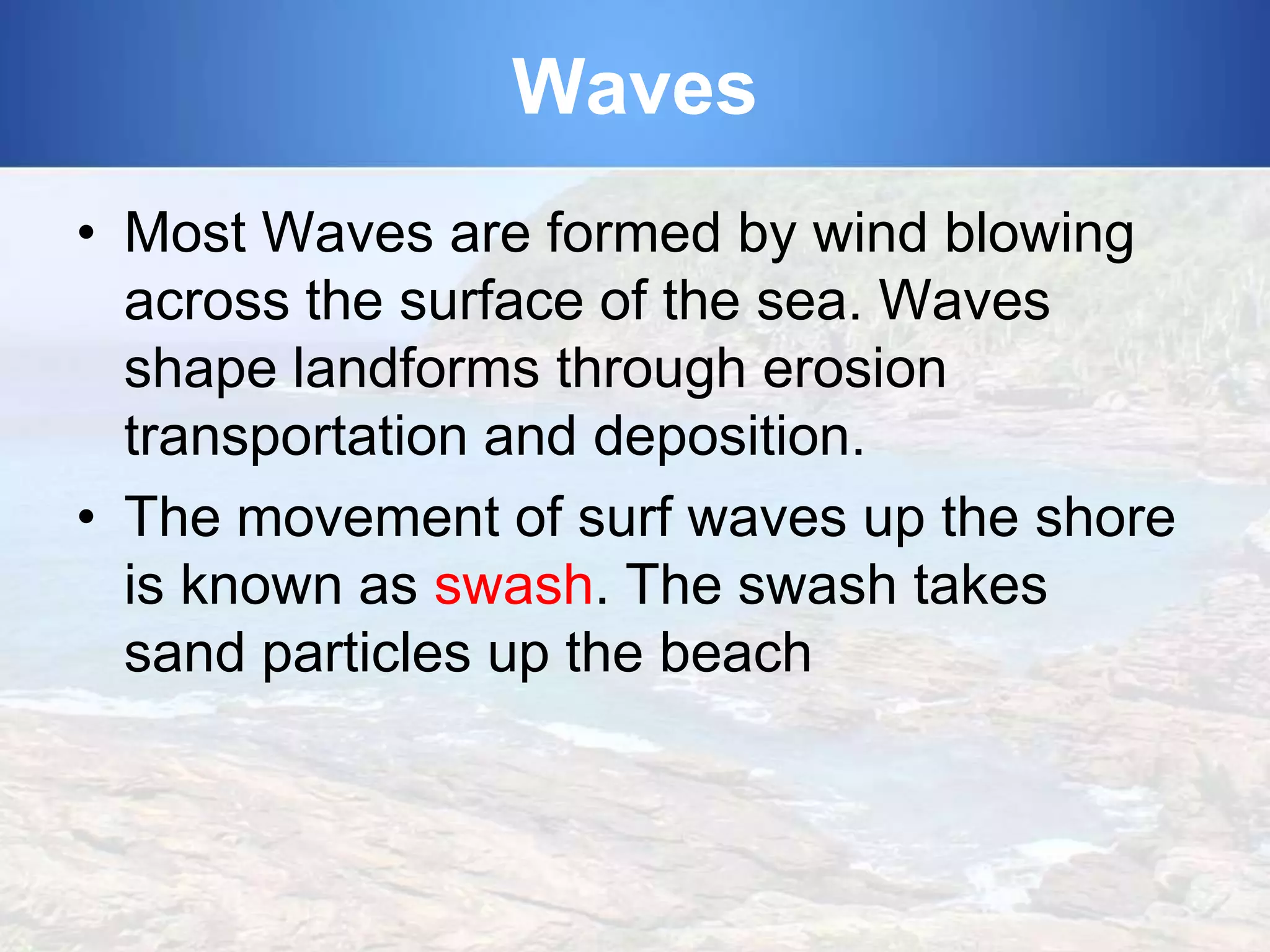 Waves
• Most Waves are formed by wind blowing
across the surface of the sea. Waves
shape landforms through erosion
transportation and deposition.
• The movement of surf waves up the shore
is known as swash. The swash takes
sand particles up the beach

 
