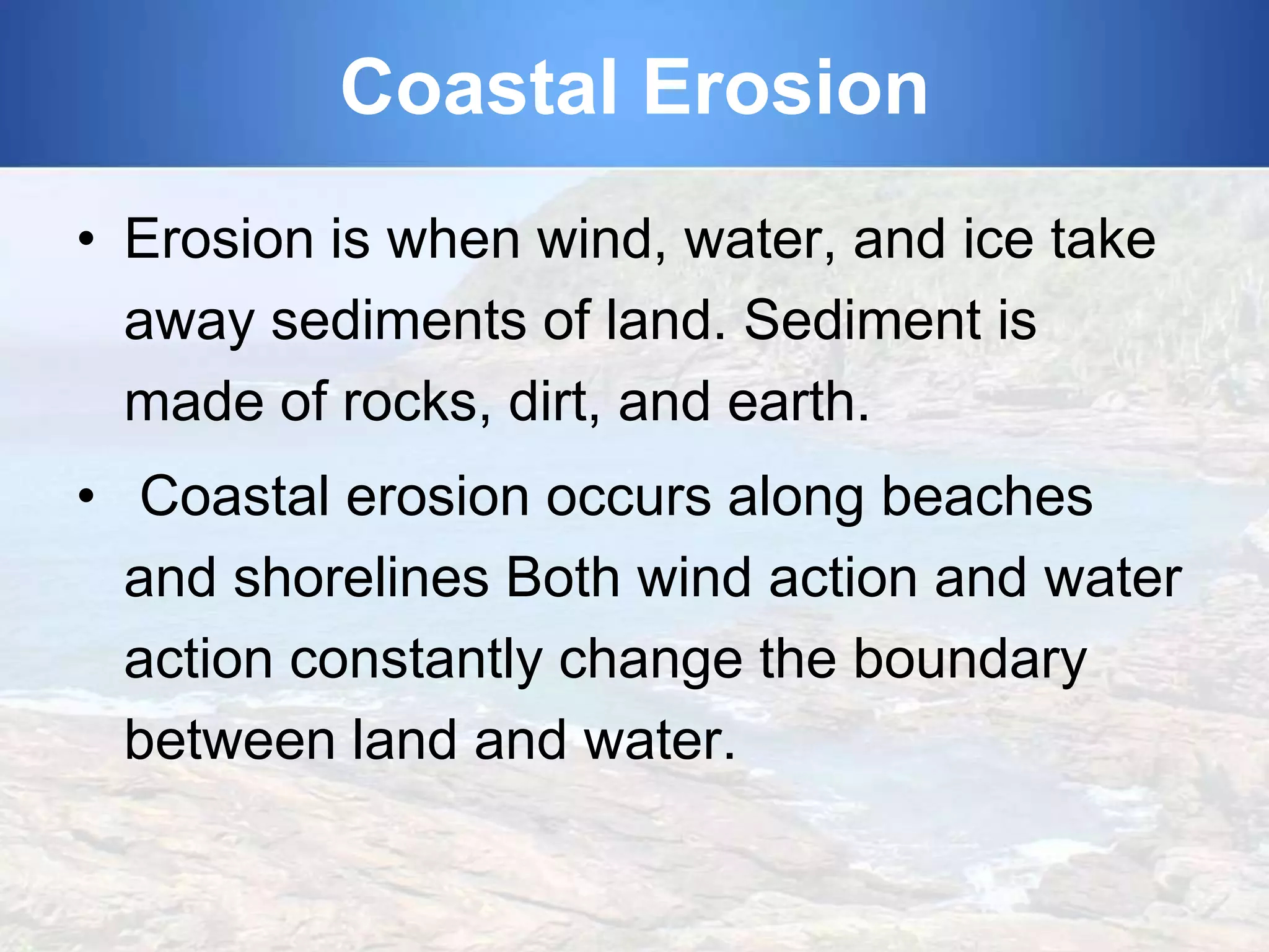 Coastal Erosion
• Erosion is when wind, water, and ice take
away sediments of land. Sediment is
made of rocks, dirt, and earth.
• Coastal erosion occurs along beaches
and shorelines Both wind action and water
action constantly change the boundary
between land and water.

 