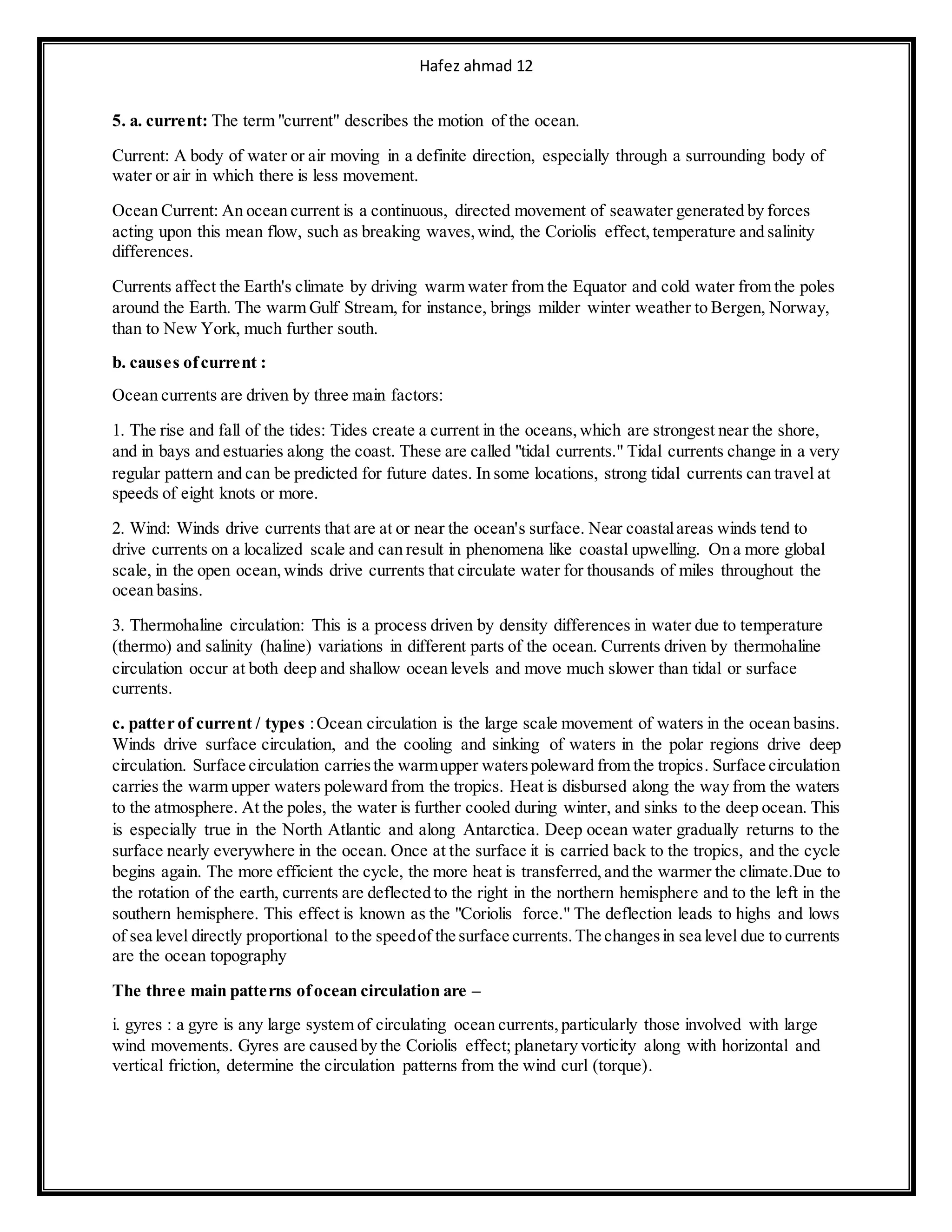 Hafez ahmad 12
5. a. current: The term "current" describes the motion of the ocean.
Current: A body of water or air moving in a definite direction, especially through a surrounding body of
water or air in which there is less movement.
Ocean Current: An ocean current is a continuous, directed movement of seawater generated by forces
acting upon this mean flow, such as breaking waves,wind, the Coriolis effect,temperature and salinity
differences.
Currents affect the Earth's climate by driving warm water from the Equator and cold water from the poles
around the Earth. The warm Gulf Stream, for instance, brings milder winter weather to Bergen, Norway,
than to New York, much further south.
b. causes ofcurrent :
Ocean currents are driven by three main factors:
1. The rise and fall of the tides: Tides create a current in the oceans,which are strongest near the shore,
and in bays and estuaries along the coast. These are called "tidal currents." Tidal currents change in a very
regular pattern and can be predicted for future dates. In some locations, strong tidal currents can travel at
speeds of eight knots or more.
2. Wind: Winds drive currents that are at or near the ocean's surface. Near coastalareas winds tend to
drive currents on a localized scale and can result in phenomena like coastal upwelling. On a more global
scale, in the open ocean,winds drive currents that circulate water for thousands of miles throughout the
ocean basins.
3. Thermohaline circulation: This is a process driven by density differences in water due to temperature
(thermo) and salinity (haline) variations in different parts of the ocean. Currents driven by thermohaline
circulation occur at both deep and shallow ocean levels and move much slower than tidal or surface
currents.
c. patter of current / types :Ocean circulation is the large scale movement of waters in the ocean basins.
Winds drive surface circulation, and the cooling and sinking of waters in the polar regions drive deep
circulation. Surface circulation carriesthe warmupper waterspoleward from the tropics. Surface circulation
carries the warm upper waters poleward from the tropics. Heat is disbursed along the way from the waters
to the atmosphere. At the poles, the water is further cooled during winter, and sinks to the deep ocean. This
is especially true in the North Atlantic and along Antarctica. Deep ocean water gradually returns to the
surface nearly everywhere in the ocean. Once at the surface it is carried back to the tropics, and the cycle
begins again. The more efficient the cycle, the more heat is transferred,and the warmer the climate.Due to
the rotation of the earth, currents are deflected to the right in the northern hemisphere and to the left in the
southern hemisphere. This effect is known as the "Coriolis force." The deflection leads to highs and lows
of sea level directly proportional to the speedof the surface currents.The changesin sea level due to currents
are the ocean topography
The three main patterns ofocean circulation are –
i. gyres : a gyre is any large system of circulating ocean currents,particularly those involved with large
wind movements. Gyres are caused by the Coriolis effect; planetary vorticity along with horizontal and
vertical friction, determine the circulation patterns from the wind curl (torque).
 