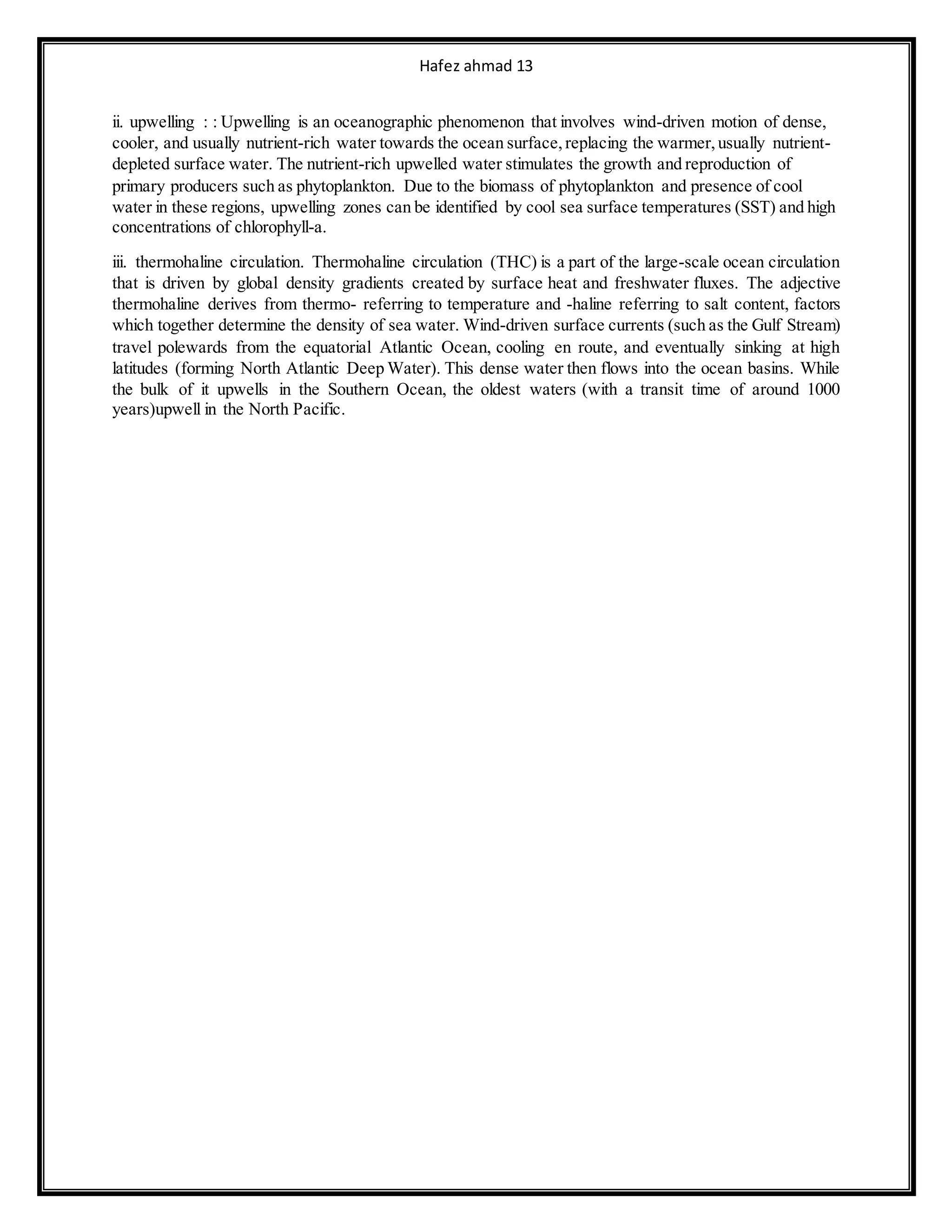 Hafez ahmad 13
ii. upwelling : : Upwelling is an oceanographic phenomenon that involves wind-driven motion of dense,
cooler, and usually nutrient-rich water towards the ocean surface,replacing the warmer,usually nutrient-
depleted surface water. The nutrient-rich upwelled water stimulates the growth and reproduction of
primary producers such as phytoplankton. Due to the biomass of phytoplankton and presence of cool
water in these regions, upwelling zones can be identified by cool sea surface temperatures (SST) and high
concentrations of chlorophyll-a.
iii. thermohaline circulation. Thermohaline circulation (THC) is a part of the large-scale ocean circulation
that is driven by global density gradients created by surface heat and freshwater fluxes. The adjective
thermohaline derives from thermo- referring to temperature and -haline referring to salt content, factors
which together determine the density of sea water. Wind-driven surface currents (such as the Gulf Stream)
travel polewards from the equatorial Atlantic Ocean, cooling en route, and eventually sinking at high
latitudes (forming North Atlantic Deep Water). This dense water then flows into the ocean basins. While
the bulk of it upwells in the Southern Ocean, the oldest waters (with a transit time of around 1000
years)upwell in the North Pacific.
 