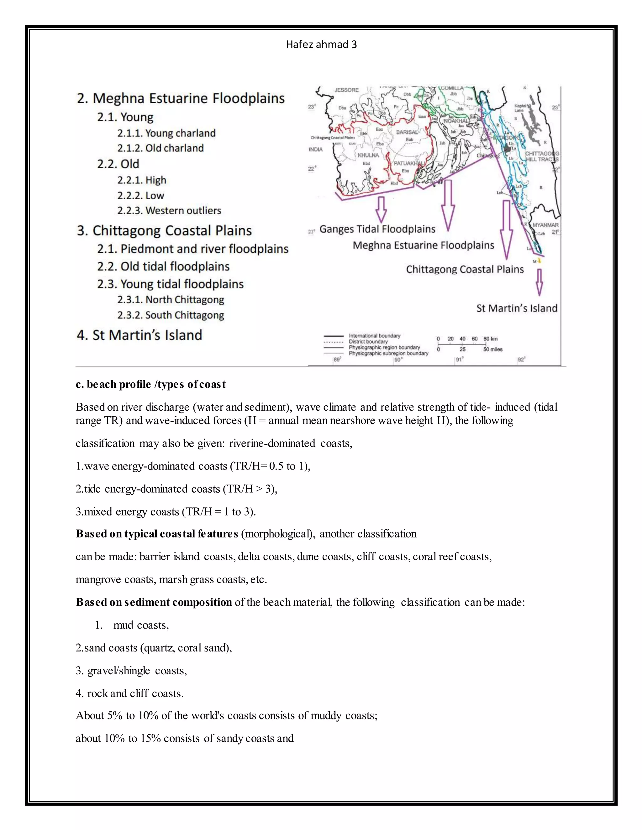 Hafez ahmad 3
c. beach profile /types ofcoast
Based on river discharge (water and sediment), wave climate and relative strength of tide- induced (tidal
range TR) and wave-induced forces (H = annual mean nearshore wave height H), the following
classification may also be given: riverine-dominated coasts,
1.wave energy-dominated coasts (TR/H= 0.5 to 1),
2.tide energy-dominated coasts (TR/H > 3),
3.mixed energy coasts (TR/H = 1 to 3).
Based on typical coastal features (morphological), another classification
can be made: barrier island coasts, delta coasts, dune coasts, cliff coasts, coral reef coasts,
mangrove coasts, marsh grass coasts,etc.
Based on sediment composition of the beach material, the following classification can be made:
1. mud coasts,
2.sand coasts (quartz, coral sand),
3. gravel/shingle coasts,
4. rock and cliff coasts.
About 5% to 10% of the world's coasts consists of muddy coasts;
about 10% to 15% consists of sandy coasts and
 