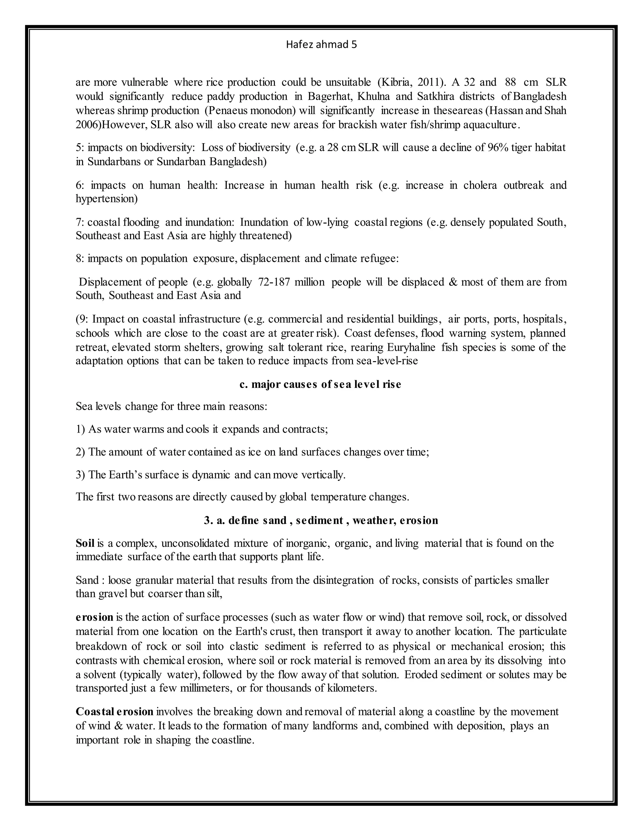 Hafez ahmad 5
are more vulnerable where rice production could be unsuitable (Kibria, 2011). A 32 and 88 cm SLR
would significantly reduce paddy production in Bagerhat, Khulna and Satkhira districts of Bangladesh
whereas shrimp production (Penaeus monodon) will significantly increase in theseareas (Hassan and Shah
2006)However, SLR also will also create new areas for brackish water fish/shrimp aquaculture.
5: impacts on biodiversity: Loss of biodiversity (e.g. a 28 cm SLR will cause a decline of 96% tiger habitat
in Sundarbans or Sundarban Bangladesh)
6: impacts on human health: Increase in human health risk (e.g. increase in cholera outbreak and
hypertension)
7: coastal flooding and inundation: Inundation of low-lying coastal regions (e.g. densely populated South,
Southeast and East Asia are highly threatened)
8: impacts on population exposure, displacement and climate refugee:
Displacement of people (e.g. globally 72-187 million people will be displaced & most of them are from
South, Southeast and East Asia and
(9: Impact on coastal infrastructure (e.g. commercial and residential buildings, air ports, ports, hospitals,
schools which are close to the coast are at greater risk). Coast defenses, flood warning system, planned
retreat, elevated storm shelters, growing salt tolerant rice, rearing Euryhaline fish species is some of the
adaptation options that can be taken to reduce impacts from sea-level-rise
c. major causes of sea level rise
Sea levels change for three main reasons:
1) As water warms and cools it expands and contracts;
2) The amount of water contained as ice on land surfaces changes over time;
3) The Earth’s surface is dynamic and can move vertically.
The first two reasons are directly caused by global temperature changes.
3. a. define sand , sediment , weather, erosion
Soil is a complex, unconsolidated mixture of inorganic, organic, and living material that is found on the
immediate surface of the earth that supports plant life.
Sand : loose granular material that results from the disintegration of rocks, consists of particles smaller
than gravel but coarser than silt,
erosion is the action of surface processes (such as water flow or wind) that remove soil, rock, or dissolved
material from one location on the Earth's crust, then transport it away to another location. The particulate
breakdown of rock or soil into clastic sediment is referred to as physical or mechanical erosion; this
contrasts with chemical erosion, where soil or rock material is removed from an area by its dissolving into
a solvent (typically water), followed by the flow away of that solution. Eroded sediment or solutes may be
transported just a few millimeters, or for thousands of kilometers.
Coastal erosion involves the breaking down and removal of material along a coastline by the movement
of wind & water. It leads to the formation of many landforms and, combined with deposition, plays an
important role in shaping the coastline.
 