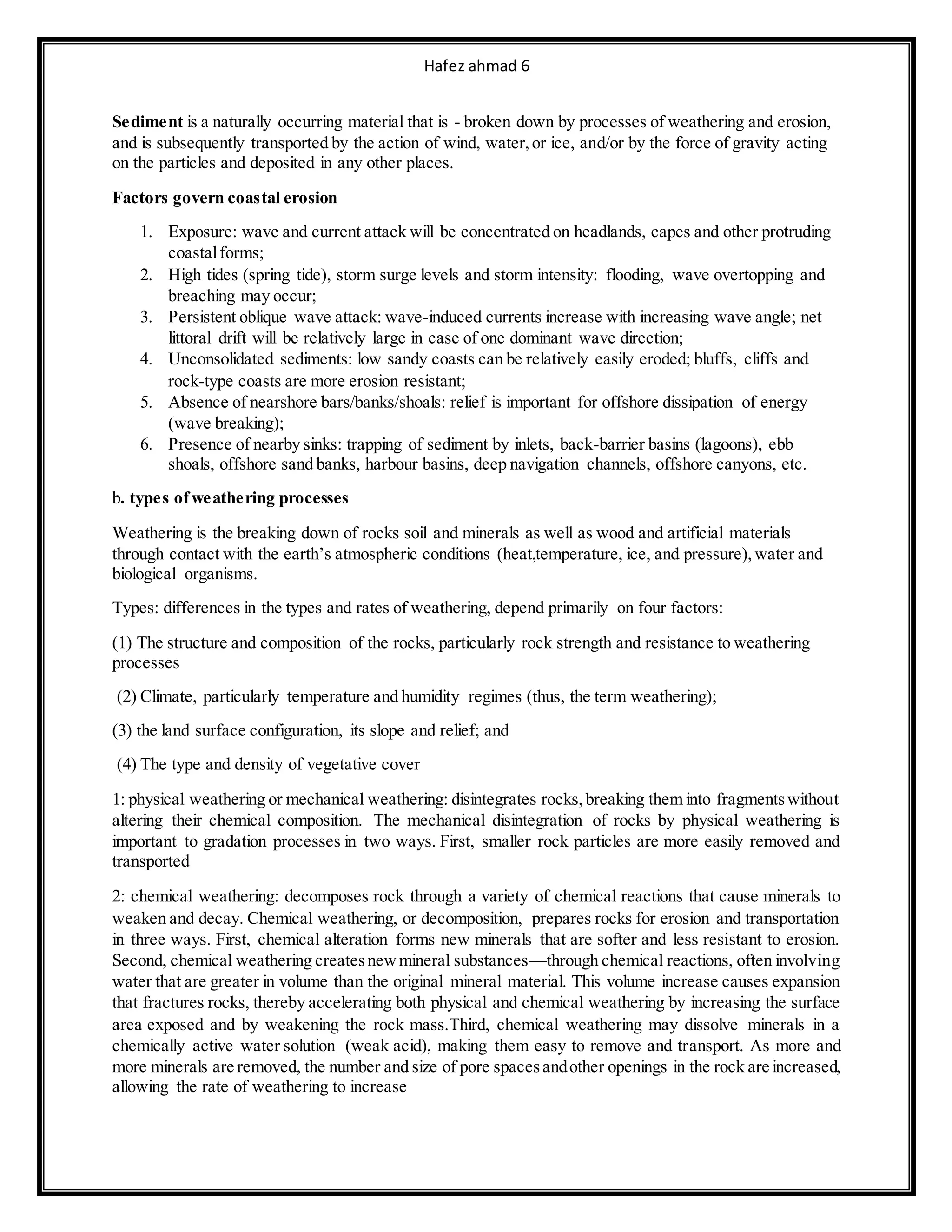 Hafez ahmad 6
Sediment is a naturally occurring material that is - broken down by processes of weathering and erosion,
and is subsequently transported by the action of wind, water,or ice, and/or by the force of gravity acting
on the particles and deposited in any other places.
Factors govern coastal erosion
1. Exposure: wave and current attack will be concentrated on headlands, capes and other protruding
coastalforms;
2. High tides (spring tide), storm surge levels and storm intensity: flooding, wave overtopping and
breaching may occur;
3. Persistent oblique wave attack: wave-induced currents increase with increasing wave angle; net
littoral drift will be relatively large in case of one dominant wave direction;
4. Unconsolidated sediments: low sandy coasts can be relatively easily eroded; bluffs, cliffs and
rock-type coasts are more erosion resistant;
5. Absence of nearshore bars/banks/shoals: relief is important for offshore dissipation of energy
(wave breaking);
6. Presence of nearby sinks: trapping of sediment by inlets, back-barrier basins (lagoons), ebb
shoals, offshore sand banks, harbour basins, deep navigation channels, offshore canyons, etc.
b. types ofweathering processes
Weathering is the breaking down of rocks soil and minerals as well as wood and artificial materials
through contact with the earth’s atmospheric conditions (heat,temperature, ice, and pressure),water and
biological organisms.
Types: differences in the types and rates of weathering, depend primarily on four factors:
(1) The structure and composition of the rocks, particularly rock strength and resistance to weathering
processes
(2) Climate, particularly temperature and humidity regimes (thus, the term weathering);
(3) the land surface configuration, its slope and relief; and
(4) The type and density of vegetative cover
1: physical weathering or mechanical weathering: disintegrates rocks,breaking them into fragmentswithout
altering their chemical composition. The mechanical disintegration of rocks by physical weathering is
important to gradation processes in two ways. First, smaller rock particles are more easily removed and
transported
2: chemical weathering: decomposes rock through a variety of chemical reactions that cause minerals to
weaken and decay. Chemical weathering, or decomposition, prepares rocks for erosion and transportation
in three ways. First, chemical alteration forms new minerals that are softer and less resistant to erosion.
Second, chemical weathering createsnewmineral substances—through chemical reactions, often involving
water that are greater in volume than the original mineral material. This volume increase causes expansion
that fractures rocks, thereby accelerating both physical and chemical weathering by increasing the surface
area exposed and by weakening the rock mass.Third, chemical weathering may dissolve minerals in a
chemically active water solution (weak acid), making them easy to remove and transport. As more and
more minerals are removed, the number and size of pore spacesandother openings in the rock are increased,
allowing the rate of weathering to increase
 