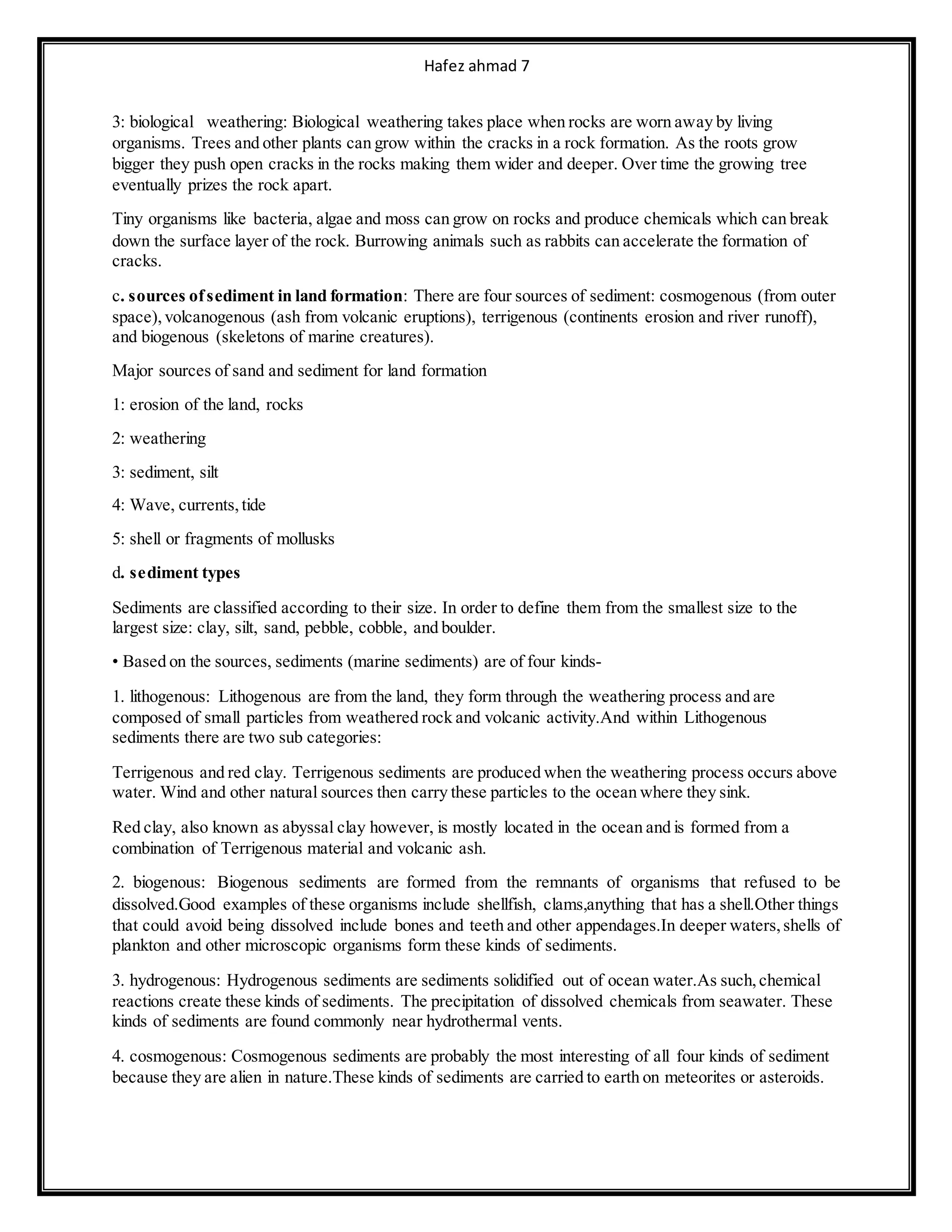 Hafez ahmad 7
3: biological weathering: Biological weathering takes place when rocks are worn away by living
organisms. Trees and other plants can grow within the cracks in a rock formation. As the roots grow
bigger they push open cracks in the rocks making them wider and deeper. Over time the growing tree
eventually prizes the rock apart.
Tiny organisms like bacteria, algae and moss can grow on rocks and produce chemicals which can break
down the surface layer of the rock. Burrowing animals such as rabbits can accelerate the formation of
cracks.
c. sources ofsediment in land formation: There are four sources of sediment: cosmogenous (from outer
space), volcanogenous (ash from volcanic eruptions), terrigenous (continents erosion and river runoff),
and biogenous (skeletons of marine creatures).
Major sources of sand and sediment for land formation
1: erosion of the land, rocks
2: weathering
3: sediment, silt
4: Wave, currents,tide
5: shell or fragments of mollusks
d. sediment types
Sediments are classified according to their size. In order to define them from the smallest size to the
largest size: clay, silt, sand, pebble, cobble, and boulder.
• Based on the sources, sediments (marine sediments) are of four kinds-
1. lithogenous: Lithogenous are from the land, they form through the weathering process and are
composed of small particles from weathered rock and volcanic activity.And within Lithogenous
sediments there are two sub categories:
Terrigenous and red clay. Terrigenous sediments are produced when the weathering process occurs above
water. Wind and other natural sources then carry these particles to the ocean where they sink.
Red clay, also known as abyssal clay however, is mostly located in the ocean and is formed from a
combination of Terrigenous material and volcanic ash.
2. biogenous: Biogenous sediments are formed from the remnants of organisms that refused to be
dissolved.Good examples of these organisms include shellfish, clams,anything that has a shell.Other things
that could avoid being dissolved include bones and teeth and other appendages.In deeper waters,shells of
plankton and other microscopic organisms form these kinds of sediments.
3. hydrogenous: Hydrogenous sediments are sediments solidified out of ocean water.As such,chemical
reactions create these kinds of sediments. The precipitation of dissolved chemicals from seawater. These
kinds of sediments are found commonly near hydrothermal vents.
4. cosmogenous: Cosmogenous sediments are probably the most interesting of all four kinds of sediment
because they are alien in nature.These kinds of sediments are carried to earth on meteorites or asteroids.
 