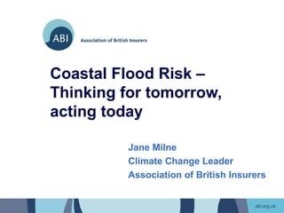 Coastal Flood Risk –
Thinking for tomorrow,
acting today

         Jane Milne
         Climate Change Leader
         Association of British Insurers
 